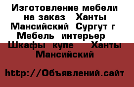 Изготовление мебели на заказ - Ханты-Мансийский, Сургут г. Мебель, интерьер » Шкафы, купе   . Ханты-Мансийский